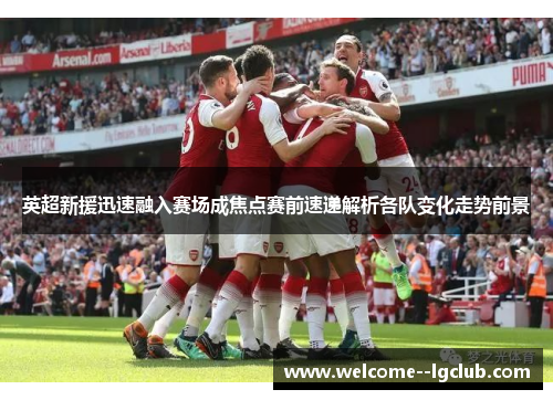 英超新援迅速融入赛场成焦点赛前速递解析各队变化走势前景