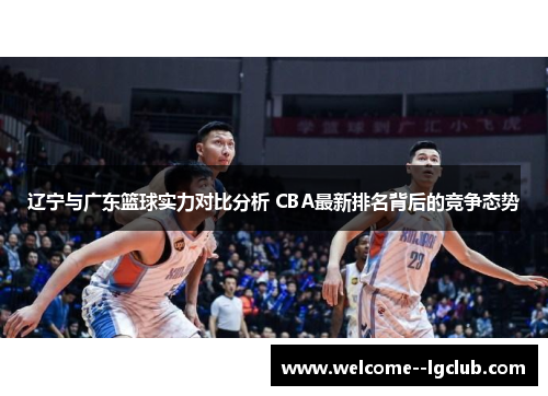 辽宁与广东篮球实力对比分析 CBA最新排名背后的竞争态势 辽宁与广东篮球实力对比分析 CBA最新排名背后的竞争态势