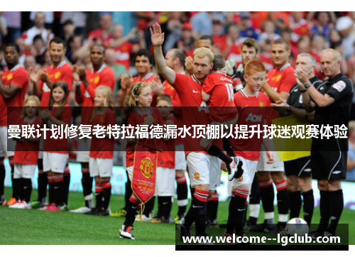 曼联计划修复老特拉福德漏水顶棚以提升球迷观赛体验