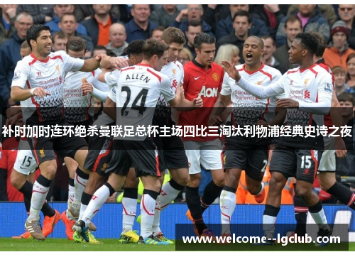 补时加时连环绝杀曼联足总杯主场四比三淘汰利物浦经典史诗之夜