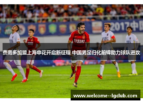 费南多加盟上海申花开启新征程 中国男足归化前锋助力球队进攻